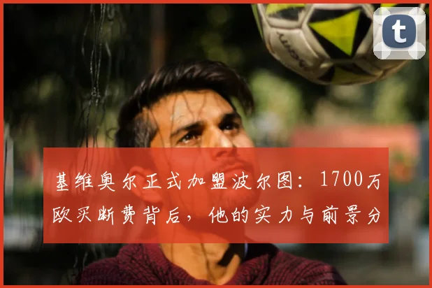 基维奥尔正式加盟波尔图：1700万欧买断费背后，他的实力与前景分析