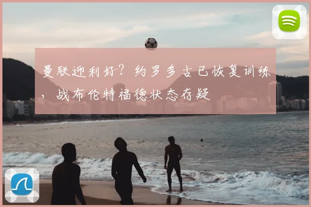 曼联迎利好？约罗多古已恢复训练，战布伦特福德状态存疑