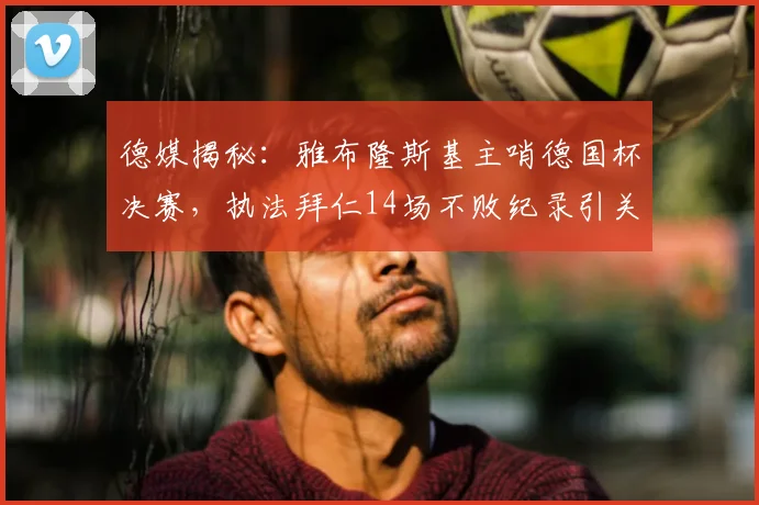 德媒揭秘：雅布隆斯基主哨德国杯决赛，执法拜仁14场不败纪录引关注