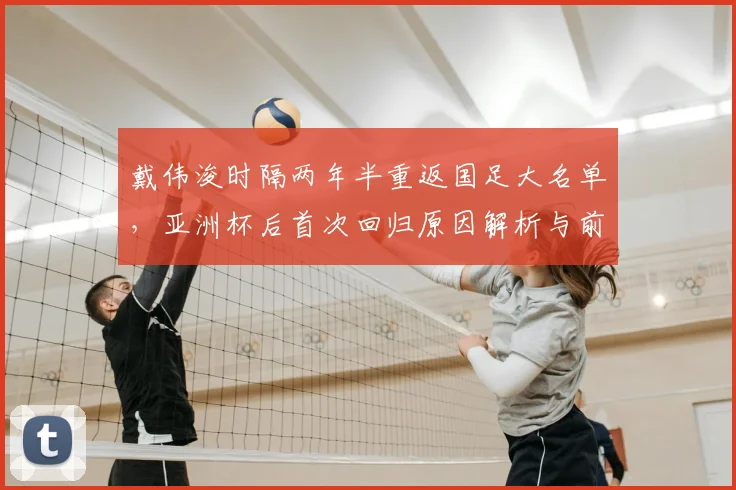 戴伟浚时隔两年半重返国足大名单，亚洲杯后首次回归原因解析与前景展望
