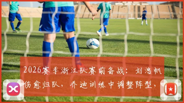 2026赛季浙江队赛前备战：刘浩帆伤愈归队，乔迪训练中调整阵型，明日战术安排悬念待解