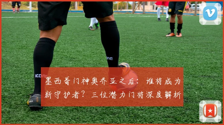 墨西哥门神奥乔亚之后：谁将成为新守护者？三位潜力门将深度解析