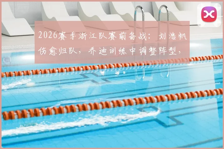 2026赛季浙江队赛前备战：刘浩帆伤愈归队，乔迪训练中调整阵型，明日战术安排悬念待解