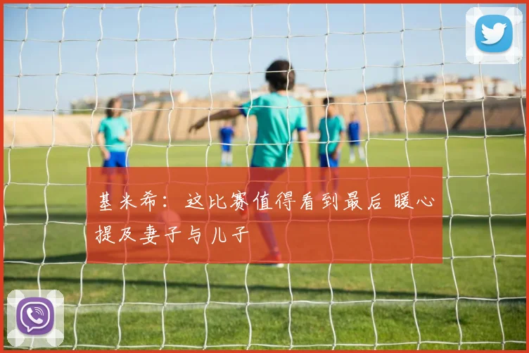 基米希：这比赛值得看到最后 暖心提及妻子与儿子