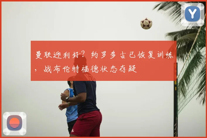 曼联迎利好？约罗多古已恢复训练，战布伦特福德状态存疑