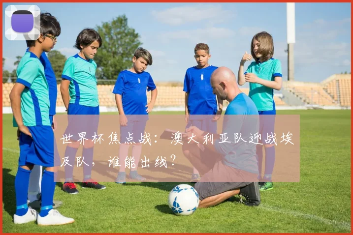 世界杯焦点战：澳大利亚队迎战埃及队，谁能出线？
