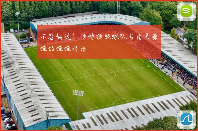 不容错过！沙特顶级球队与南美豪强的强强对话