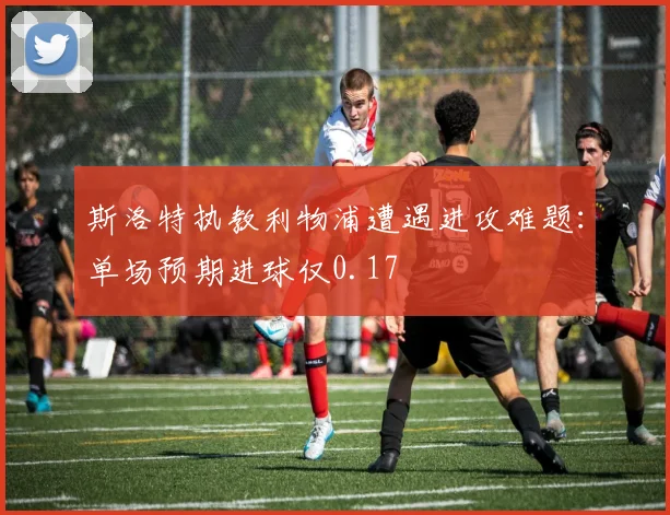 斯洛特执教利物浦遭遇进攻难题：单场预期进球仅0.17
