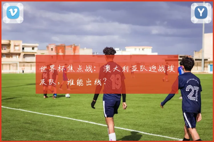 世界杯焦点战：澳大利亚队迎战埃及队，谁能出线？