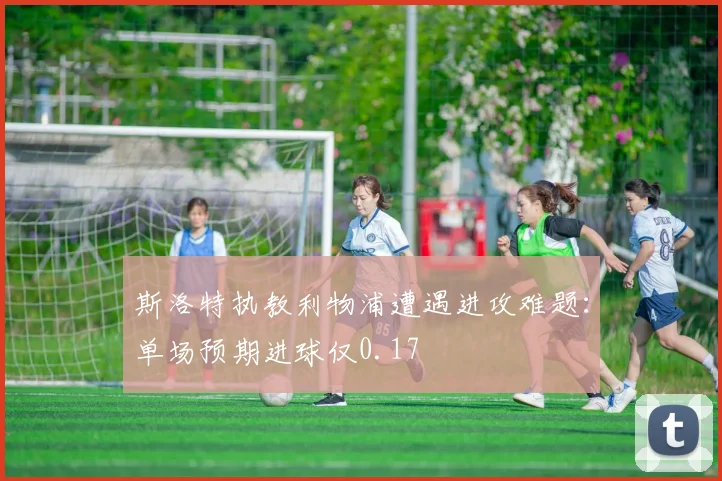 斯洛特执教利物浦遭遇进攻难题：单场预期进球仅0.17